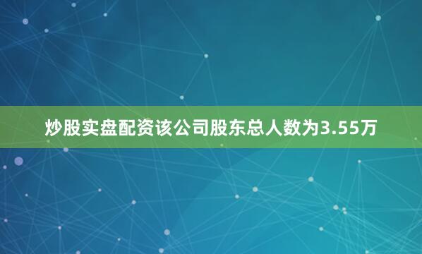 炒股实盘配资该公司股东总人数为3.55万