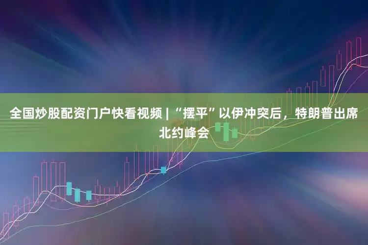 全国炒股配资门户快看视频 | “摆平”以伊冲突后，特朗普出席北约峰会