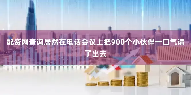 配资网查询居然在电话会议上把900个小伙伴一口气请了出去