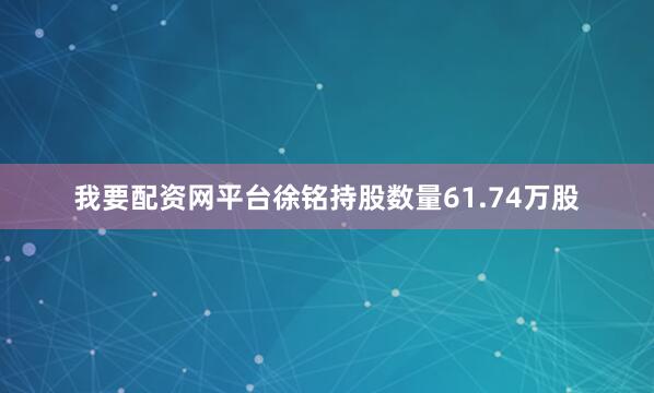 我要配资网平台徐铭持股数量61.74万股
