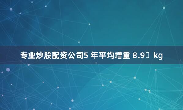 专业炒股配资公司5 年平均增重 8.9 kg