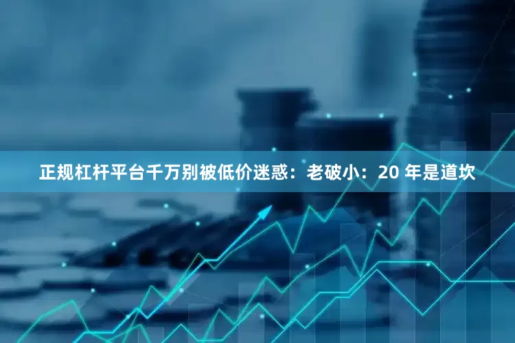 正规杠杆平台千万别被低价迷惑：老破小：20 年是道坎