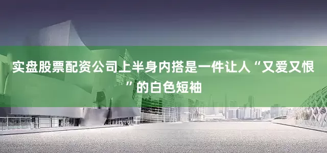 实盘股票配资公司上半身内搭是一件让人“又爱又恨”的白色短袖