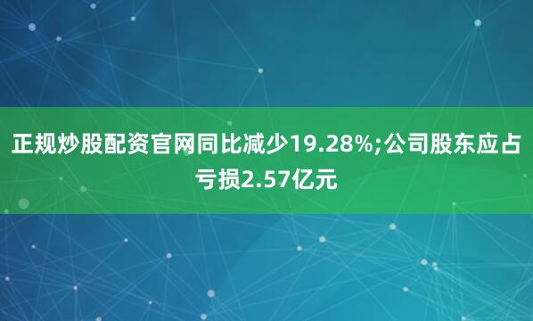 正规炒股配资官网同比减少19.28%;公司股东应占亏损2.57亿元